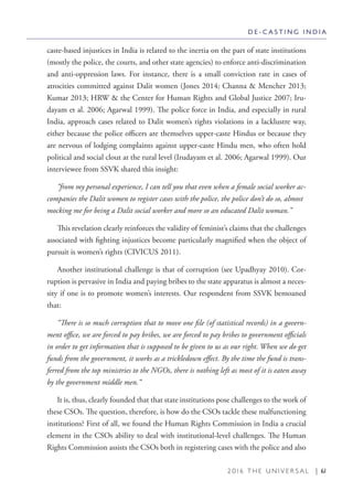 2 0 1 6 T H E U N I V E R S A L | 61
caste-based injustices in India is related to the inertia on the part of state institutions
(mostly the police, the courts, and other state agencies) to enforce anti-discrimination
and anti-oppression laws. For instance, there is a small conviction rate in cases of
atrocities committed against Dalit women (Jones 2014; Channa & Mencher 2013;
Kumar 2013; HRW & the Center for Human Rights and Global Justice 2007; Iru-
dayam et al. 2006; Agarwal 1999). The police force in India, and especially in rural
India, approach cases related to Dalit women’s rights violations in a lacklustre way,
either because the police officers are themselves upper-caste Hindus or because they
are nervous of lodging complaints against upper-caste Hindu men, who often hold
political and social clout at the rural level (Irudayam et al. 2006; Agarwal 1999). Our
interviewee from SSVK shared this insight:
“from my personal experience, I can tell you that even when a female social worker ac-
companies the Dalit women to register cases with the police, the police don’t do so, almost
mocking me for being a Dalit social worker and more so an educated Dalit woman.”
This revelation clearly reinforces the validity of feminist’s claims that the challenges
associated with fighting injustices become particularly magnified when the object of
pursuit is women’s rights (CIVICUS 2011).
Another institutional challenge is that of corruption (see Upadhyay 2010). Cor-
ruption is pervasive in India and paying bribes to the state apparatus is almost a neces-
sity if one is to promote women’s interests. Our respondent from SSVK bemoaned
that:
“There is so much corruption that to move one file (of statistical records) in a govern-
ment office, we are forced to pay bribes, we are forced to pay bribes to government officials
in order to get information that is supposed to be given to us as our right. When we do get
funds from the government, it works as a trickledown effect. By the time the fund is trans-
ferred from the top ministries to the NGOs, there is nothing left as most of it is eaten away
by the government middle men.“
It is, thus, clearly founded that that state institutions pose challenges to the work of
these CSOs. The question, therefore, is how do the CSOs tackle these malfunctioning
institutions? First of all, we found the Human Rights Commission in India a crucial
element in the CSOs ability to deal with institutional-level challenges. The Human
Rights Commission assists the CSOs both in registering cases with the police and also
D E - C A S T I N G I N D I A
 