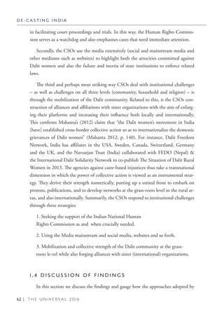 62 | T H E U N I V E R S A L 2 0 1 6
in facilitating court proceedings and trials. In this way, the Human Rights Commis-
sion serves as a watchdog and also emphasises cases that need immediate attention.
Secondly, the CSOs use the media extensively (social and mainstream media and
other mediums such as websites) to highlight both the atrocities committed against
Dalit women and also the failure and inertia of state institutions to enforce related
laws.
The third and perhaps most striking way CSOs deal with institutional challenges
– as well as challenges on all three levels (community, household and religion) – is
through the mobilization of the Dalit community. Related to this, is the CSOs con-
struction of alliances and affiliations with sister organizations with the aim of enlarg-
ing their platforms and increasing their influence both locally and internationally.
This confirms Mahanta’s (2012) claim that “the Dalit women’s movement in India
[have] established cross-border collective action so as to internationalize the domestic
grievances of Dalit women” (Mahanta 2012, p. 140). For instance, Dalit Freedom
Network, India has affiliates in the USA, Sweden, Canada, Switzerland, Germany
and the UK, and the Navsarjan Trust (India) collaborated with FEDO (Nepal) &
the International Dalit Solidarity Network to co-publish The Situation of Dalit Rural
Women in 2013. The agencies against caste-based injustices thus take a transnational
dimension in which the power of collective action is viewed as an instrumental strat-
egy. They derive their strength numerically, putting up a united front to embark on
protests, publications, and to develop networks at the grass-roots level in the rural ar-
eas, and also internationally. Summarily, the CSOs respond to institutional challenges
through these strategies:
1. Seeking the support of the Indian National Human
Rights Commission as and when crucially needed.
2. Using the Media mainstream and social media, websites and so forth.
3. Mobilization and collective strength of the Dalit community at the grass-
roots le-vel while also forging alliances with sister (international) organizations.
1 . 4 D I S C U S S I O N O F F I N D I N G S
In this section we discuss the findings and gauge how the approaches adopted by
D E - C A S T I N G I N D I A
 