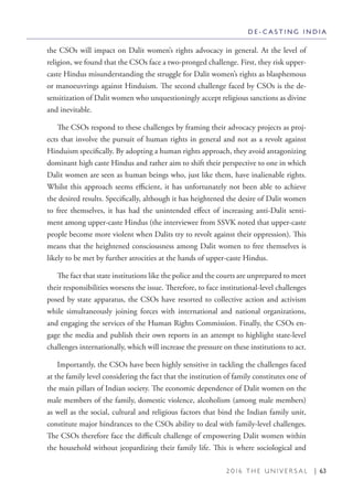 2 0 1 6 T H E U N I V E R S A L | 63
the CSOs will impact on Dalit women’s rights advocacy in general. At the level of
religion, we found that the CSOs face a two-pronged challenge. First, they risk upper-
caste Hindus misunderstanding the struggle for Dalit women’s rights as blasphemous
or manoeuvrings against Hinduism. The second challenge faced by CSOs is the de-
sensitization of Dalit women who unquestioningly accept religious sanctions as divine
and inevitable.
The CSOs respond to these challenges by framing their advocacy projects as proj-
ects that involve the pursuit of human rights in general and not as a revolt against
Hinduism specifically. By adopting a human rights approach, they avoid antagonizing
dominant high caste Hindus and rather aim to shift their perspective to one in which
Dalit women are seen as human beings who, just like them, have inalienable rights.
Whilst this approach seems efficient, it has unfortunately not been able to achieve
the desired results. Specifically, although it has heightened the desire of Dalit women
to free themselves, it has had the unintended effect of increasing anti-Dalit senti-
ment among upper-caste Hindus (the interviewee from SSVK noted that upper-caste
people become more violent when Dalits try to revolt against their oppression). This
means that the heightened consciousness among Dalit women to free themselves is
likely to be met by further atrocities at the hands of upper-caste Hindus.
The fact that state institutions like the police and the courts are unprepared to meet
their responsibilities worsens the issue. Therefore, to face institutional-level challenges
posed by state apparatus, the CSOs have resorted to collective action and activism
while simultaneously joining forces with international and national organizations,
and engaging the services of the Human Rights Commission. Finally, the CSOs en-
gage the media and publish their own reports in an attempt to highlight state-level
challenges internationally, which will increase the pressure on these institutions to act.
Importantly, the CSOs have been highly sensitive in tackling the challenges faced
at the family level considering the fact that the institution of family constitutes one of
the main pillars of Indian society. The economic dependence of Dalit women on the
male members of the family, domestic violence, alcoholism (among male members)
as well as the social, cultural and religious factors that bind the Indian family unit,
constitute major hindrances to the CSOs ability to deal with family-level challenges.
The CSOs therefore face the difficult challenge of empowering Dalit women within
the household without jeopardizing their family life. This is where sociological and
D E - C A S T I N G I N D I A
 