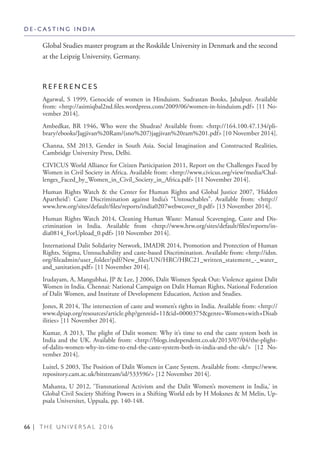 66 | T H E U N I V E R S A L 2 0 1 6
Global Studies master program at the Roskilde University in Denmark and the second
at the Leipzig University, Germany.
R E F E R E N C E S
Agarwal, S 1999, Genocide of women in Hinduism. Sudrastan Books, Jabalpur. Available
from: <http://asimiqbal2nd.files.wordpress.com/2009/06/women-in-hinduism.pdf> [11 No-
vember 2014].
Ambedkar, BR 1946, Who were the Shudras? Available from: <http://164.100.47.134/pli-
brary/ebooks/Jagjivan%20Ram/(sno%207)jagjivan%20ram%201.pdf> [10 November 2014].
Channa, SM 2013, Gender in South Asia. Social Imagination and Constructed Realities,
Cambridge University Press, Delhi.
CIVICUS World Alliance for Citizen Participation 2011, Report on the Challenges Faced by
Women in Civil Society in Africa. Available from: <http://www.civicus.org/view/media/Chal-
lenges_Faced_by_Women_in_Civil_Society_in_Africa.pdf> [11 November 2014].
Human Rights Watch & the Center for Human Rights and Global Justice 2007, ‘Hidden
Apartheid’: Caste Discrimination against India’s “Untouchables”. Available from: <http://
www.hrw.org/sites/default/files/reports/india0207webwcover_0.pdf> [13 November 2014].
Human Rights Watch 2014, Cleaning Human Waste: Manual Scavenging, Caste and Dis-
crimination in India. Available from <http://www.hrw.org/sites/default/files/reports/in-
dia0814_ForUpload_0.pdf> [10 November 2014].
International Dalit Solidarity Network, IMADR 2014, Promotion and Protection of Human
Rights, Stigma, Untouchability and caste-based Discrimination. Available from: <http://idsn.
org/fileadmin/user_folder/pdf/New_files/UN/HRC/HRC21_written_statement_-_water_
and_sanitation.pdf> [11 November 2014].
Irudayam, A, Mangubhai, JP & Lee, J 2006, Dalit Women Speak Out: Violence against Dalit
Women in India. Chennai: National Campaign on Dalit Human Rights, National Federation
of Dalit Women, and Institute of Development Education, Action and Studies.
Jones, R 2014, The intersection of caste and women’s rights in India. Available from: <http://
www.dpiap.org/resources/article.php?genreid=11&id=0000375&genre=Women+with+Disab
ilities> [11 November 2014].
Kumar, A 2013, The plight of Dalit women: Why it’s time to end the caste system both in
India and the UK. Available from: <http://blogs.independent.co.uk/2013/07/04/the-plight-
of-dalits-women-why-its-time-to-end-the-caste-system-both-in-india-and-the-uk/> [12 No-
vember 2014].
Luitel, S 2003, The Position of Dalit Women in Caste System. Available from: <https://www.
repository.cam.ac.uk/bitstream/id/533596/> [12 November 2014].
Mahanta, U 2012, ‘Transnational Activism and the Dalit Women’s movement in India,’ in
Global Civil Society Shifting Powers in a Shifting World eds by H Moksnes & M Melin, Up-
psala Universitet, Uppsala, pp. 140-148.
D E - C A S T I N G I N D I A
 