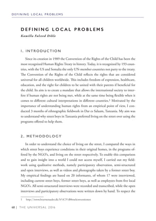 68 | T H E U N I V E R S A L 2 0 1 6
D E F I N I N G L O C A L P R O B L E M S
D E F I N I N G L O C A L P R O B L E M S
Kamilla Falsted Dihle
1 . I N T R O D U C T I O N
Since its creation in 1989 the Convention of the Rights of the Child has been the
most recognized Human Rights Treaty in history. Today, it is recognized by 193 coun-
tries, with the US and Somalia the only UN-member countries not party to the treaty.
The Convention of the Rights of the Child reflects the rights that are considered
universal for all children worldwide. This includes freedom of expression, healthcare,
education, and the right for children to be united with their parents if beneficial for
the child. Its aim is to create a mandate that allows the international society to inter-
fere if human rights are not being met, while at the same time being flexible when it
comes to different cultural interpretations in different countries.1 Motivated by the
importance of understanding human rights from an empirical point of view, I con-
ducted 3 months of ethnographic fieldwork in Dar es Salaam, Tanzania. My aim was
to understand why street boys in Tanzania preferred living on the street over using the
programs offered to help them.
2 . M E T H O D O L O G Y
In order to understand the choice of living on the street, I compared the ways in
which street boys experience conditions in their original homes, in the programs of-
fered by the NGO’s, and living on the street respectively. To enable this comparison
and to gain insight into a world I could not access myself, I carried out my field-
work using qualitative methods, namely participatory observation, semi-structured
and open interviews, as well as videos and photographs taken by a former street boy.
My empirical findings are based on 20 informants, of whom 17 were interviewed,
including current street boys, former street boys, as well as employees from five local
NGO’s. All semi-structured interviews were recorded and transcribed, while the open
interviews and participatory observations were written down by hand. To respect the
1  http://www.boerneraadet.dk/b%C3%B8rnekonventionen
 