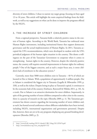 2 0 1 6 T H E U N I V E R S A L | 69
diversity of street children, I chose to narrow my target group, focusing on boys aged
13 to 18 years. This article will highlight the main empirical findings from the field-
work, as well as my suggestions on what can be done to improve the programs offered
by the NGO’s.
3 . T H E I N C R E A S E O F S T R E E T C H I L D R E N
From a regional perspective, Tanzania holds a relatively positive status in the con-
text of human rights. According to the World Bank, Tanzania has embraced most
Human Rights instruments, including institutional frames that support democratic
governance and the actual implementation of Human Rights. In 2011, Tanzania ac-
cepted the UN’s recommendations, which were developed in tandem with the UN’s
periodical judgment of the human rights situation in the country. This shows a will-
ingness on the part of the Tanzanian Government to cooperate when it comes to
strengthening human rights in the country. However, despite the relatively positive
status, the country still requires essential improvements in human rights for ordinary
people.2 One of the biggest concerns, and as such a major focus area, is street chil-
dren’s lack of enrolment in the education system.3
Currently, more than 5000 street children exist in Tanzania – 40 % of which are
located in Dar es Salaam. With a population of approximately 4 million people, Dar
es Salaam is considered the biggest city in Tanzania (Lugalla & Mbwambo 1999, p.
330), as well as the richest. Despite losing its place as Tanzania’s capital, it continues to
be the economic hub of the country (Fairhurst, Rowswell & Nhleko 2011, p. 10). As
a result, Dar es Salaam is an attractive destination for street children. Importantly, in
spite of the growing number of street children compared to other cities in the country,
there is a paucity of research on the topic (Shrestha 2009, p. 1). The Tanzanian gov-
ernment has shown concern regarding the increasing number of street children and,
as such, has hosted several conferences where different stakeholders have been invited,
including NGO’s, international organizations and government personnel. Despite
this, however, there are yet to be any programs displaying any ground-breaking devel-
opments (Shrestha 2009, p. 2).
2  http://www.ft.dk/samling/20131/almdel/URU/bilag/20/1295676.pdf
3  http://www.leksikon.org/sort_stat.php?id=152
D E F I N I N G L O C A L P R O B L E M S
 