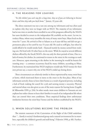 70 | T H E U N I V E R S A L 2 0 1 6
4 . T H E R E A S O N S F O R L E A V I N G
“In [the shelter] you can’t stay for a long time, they see if you are behaving to become
better and then they take you back home.” Jamesi, 18 years old.
The above statement was not a rare one among my informants and was often used
to explain why they were no longer with an NGO. The majority of my informants
had at one time or another been enrolled in one of the programs offered by the NGO’s
but soon decided to return to the independent life available on the street. Let me in-
troduce Musa, whose story resembles the story of many street boys. Musa lived on the
street for 7 years. He arrived in Dar es Salaam as an 8 year-old boy and did not get a
permanent place to live until he was 15 years old. He used to sniff glue, but when he
could afford it he would smoke hash – financed mainly by money earned from wash-
ing cars. He lived with 10 other boys on the street. While he stayed at several different
shelters offered by the (local) NGO’s, this was only for short periods of time. Due to a
lack of money for clothes, he continued to return to the street in the evenings to wash
cars. However, upon returning to the shelter in the morning he would be beaten for
running away – a common occurrence faced by many children, according to Musa.
Furthermore, he maintained that NGO employees would take NGO money for their
own private use, a reason why one of the NGO’s ended up closing down.
These circumstances are relatively similar to those experienced by many street boys
at home, which motivated them to move to the street in the first place. Most of my
informants actively chose to leave their homes as a result of general poverty, including
a lack of food, making the search for a job and earning money a necessity. Physical
and mental abuse was also given as one of the main reasons for leaving home (Lugalla
& Mbwambo 1999, p. 334). In other words, most street children in Tanzania are not
orphans but rather choose to leave their families in search of an independent life where
they can control their own conditions. These empirical findings draw unfortunate
similarities between the street boys’ homes and the shelters established by the NGO’s.
5 . W H E N S O L U T I O N S B E C O M E T H E P R O B L E M
The mission statement of the Convention of the Right of the Child underlines
that: “…family is society’s fundamental group and a natural environment for its mem-
bers, especially the children’s growth and well-being” (Valentin 1998, p. 60). Further-
D E F I N I N G L O C A L P R O B L E M S
 