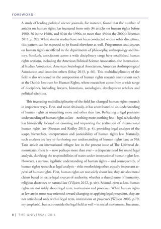 8 | T H E U N I V E R S A L 2 0 1 6
A study of leading political science journals, for instance, found that the number of
articles on human rights has increased from only 34 articles on human rights before
1980, 36 in the 1980s, and 60 in the 1990s, to more than 450 in the 2000s (Freeman
2011, p. 99). While similar studies have not been conducted within other disciplines,
this pattern can be expected to be found elsewhere as well. Programmes and courses
on human rights are offered in the departments of philosophy, anthropology and his-
tory. Similarly, associations across a wide disciplinary range have established human
rights sections, including the American Political Science Association, the Internation-
al Studies Association, American Sociological Association, American Anthropological
Association and countless others (Ishay 2013, p. 66). This multidisciplinarity of the
field is also witnessed in the composition of human rights research institutions such
as the Danish Institute for Human Rights, where researchers come from a wide range
of disciplines, including lawyers, historians, sociologists, development scholars and
political scientists.
This increasing multidisciplinarity of the field has changed human rights research
in important ways. First, and most obviously, it has contributed to an understanding
of human rights as something more and other than law. Reflecting a legal positivist
understanding of human rights as law – nothing more, nothing less – legal scholarship
has historically focused on ensuring and improving the realisation of international
human rights law (Sheeran and Rodley 2013, p. 4), providing legal analyses of the
scope, hierarchies, interpretation and justiciability of human rights law. Naturally,
such analyses are key to furthering our understanding of human rights law; as Nik
Tan’s article on international refugee law in the present issue of The Universal de-
monstrates, there is – now perhaps more than ever – a desperate need for sound legal
analysis, clarifying the responsibilities of states under international human rights law.
However, a narrow, legalistic understanding of human rights – and consequently, of
human rights research as legal analysis – risks overlooking other, equally important as-
pects of human rights. First, human rights are not solely about law, they are also moral
claims based on extra-legal sources of authority, whether a shared sense of humanity,
religious doctrines or natural law (Viljoen 2012, p. xiv). Second, even as law, human
rights are not solely about legal texts, institutions and processes. While human rights
as law are in some way oriented toward changing or applying legal precedent, they are
not articulated only within legal texts, institutions or processes (Wilson 2006, p.79,
my emphasis), but exist outside the legal field as well – in social movements, literature,
F O R E W O R D
 