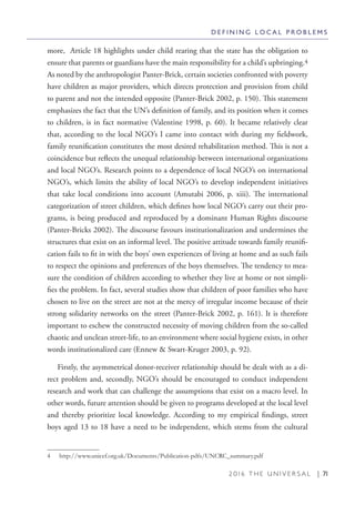 2 0 1 6 T H E U N I V E R S A L | 71
more, Article 18 highlights under child rearing that the state has the obligation to
ensure that parents or guardians have the main responsibility for a child’s upbringing.4
As noted by the anthropologist Panter-Brick, certain societies confronted with poverty
have children as major providers, which directs protection and provision from child
to parent and not the intended opposite (Panter-Brick 2002, p. 150). This statement
emphasizes the fact that the UN’s definition of family, and its position when it comes
to children, is in fact normative (Valentine 1998, p. 60). It became relatively clear
that, according to the local NGO’s I came into contact with during my fieldwork,
family reunification constitutes the most desired rehabilitation method. This is not a
coincidence but reflects the unequal relationship between international organizations
and local NGO’s. Research points to a dependence of local NGO’s on international
NGO’s, which limits the ability of local NGO’s to develop independent initiatives
that take local conditions into account (Amutabi 2006, p. xiii). The international
categorization of street children, which defines how local NGO’s carry out their pro-
grams, is being produced and reproduced by a dominant Human Rights discourse
(Panter-Bricks 2002). The discourse favours institutionalization and undermines the
structures that exist on an informal level. The positive attitude towards family reunifi-
cation fails to fit in with the boys’ own experiences of living at home and as such fails
to respect the opinions and preferences of the boys themselves. The tendency to mea-
sure the condition of children according to whether they live at home or not simpli-
fies the problem. In fact, several studies show that children of poor families who have
chosen to live on the street are not at the mercy of irregular income because of their
strong solidarity networks on the street (Panter-Brick 2002, p. 161). It is therefore
important to eschew the constructed necessity of moving children from the so-called
chaotic and unclean street-life, to an environment where social hygiene exists, in other
words institutionalized care (Ennew & Swart-Kruger 2003, p. 92).
Firstly, the asymmetrical donor-receiver relationship should be dealt with as a di-
rect problem and, secondly, NGO’s should be encouraged to conduct independent
research and work that can challenge the assumptions that exist on a macro level. In
other words, future attention should be given to programs developed at the local level
and thereby prioritize local knowledge. According to my empirical findings, street
boys aged 13 to 18 have a need to be independent, which stems from the cultural
4  http://www.unicef.org.uk/Documents/Publication-pdfs/UNCRC_summary.pdf
D E F I N I N G L O C A L P R O B L E M S
 