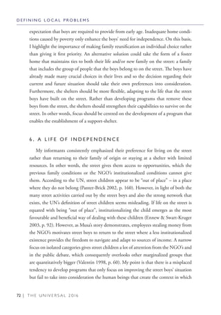 72 | T H E U N I V E R S A L 2 0 1 6
expectation that boys are required to provide from early age. Inadequate home condi-
tions caused by poverty only enhance the boys’ need for independence. On this basis,
I highlight the importance of making family reunification an individual choice rather
than giving it first priority. An alternative solution could take the form of a foster
home that maintains ties to both their life and/or new family on the street: a family
that includes the group of people that the boys belong to on the street. The boys have
already made many crucial choices in their lives and so the decision regarding their
current and future situation should take their own preferences into consideration.
Furthermore, the shelters should be more flexible, adapting to the life that the street
boys have built on the street. Rather than developing programs that remove these
boys from the street, the shelters should strengthen their capabilities to survive on the
street. In other words, focus should be centred on the development of a program that
enables the establishment of a support-shelter.
6 . A L I F E O F I N D E P E N D E N C E
My informants consistently emphasized their preference for living on the street
rather than returning to their family of origin or staying at a shelter with limited
resources. In other words, the street gives them access to opportunities, which the
previous family conditions or the NGO’s institutionalized conditions cannot give
them. According to the UN, street children appear to be “out of place” – in a place
where they do not belong (Panter-Brick 2002, p. 160). However, in light of both the
many street activities carried out by the street boys and also the strong network that
exists, the UN’s definition of street children seems misleading. If life on the street is
equated with being “out of place”, institutionalizing the child emerges as the most
favourable and beneficial way of dealing with these children (Ennew & Swart-Kruger
2003, p. 92). However, as Musa’s story demonstrates, employees stealing money from
the NGO’s motivates street boys to return to the street where a less institutionalized
existence provides the freedom to navigate and adapt to sources of income. A narrow
focus on isolated categories gives street children a lot of attention from the NGO’s and
in the public debate, which consequently overlooks other marginalized groups that
are quantitatively bigger (Valentin 1998, p. 60). My point is that there is a misplaced
tendency to develop programs that only focus on improving the street boys’ situation
but fail to take into consideration the human beings that create the context in which
D E F I N I N G L O C A L P R O B L E M S
 