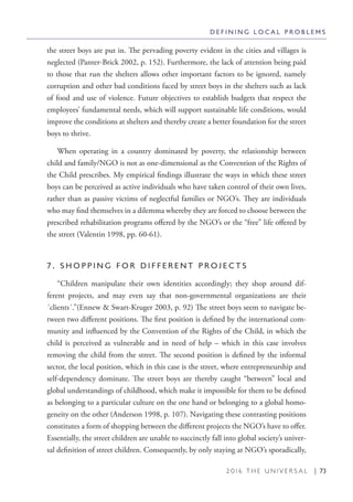 2 0 1 6 T H E U N I V E R S A L | 73
the street boys are put in. The pervading poverty evident in the cities and villages is
neglected (Panter-Brick 2002, p. 152). Furthermore, the lack of attention being paid
to those that run the shelters allows other important factors to be ignored, namely
corruption and other bad conditions faced by street boys in the shelters such as lack
of food and use of violence. Future objectives to establish budgets that respect the
employees’ fundamental needs, which will support sustainable life conditions, would
improve the conditions at shelters and thereby create a better foundation for the street
boys to thrive.
When operating in a country dominated by poverty, the relationship between
child and family/NGO is not as one-dimensional as the Convention of the Rights of
the Child prescribes. My empirical findings illustrate the ways in which these street
boys can be perceived as active individuals who have taken control of their own lives,
rather than as passive victims of neglectful families or NGO’s. They are individuals
who may find themselves in a dilemma whereby they are forced to choose between the
prescribed rehabilitation programs offered by the NGO’s or the “free” life offered by
the street (Valentin 1998, pp. 60-61).
7 . S H O P P I N G F O R D I F F E R E N T P R O J E C T S
“Children manipulate their own identities accordingly; they shop around dif-
ferent projects, and may even say that non-governmental organizations are their
´clients´.”(Ennew & Swart-Kruger 2003, p. 92) The street boys seem to navigate be-
tween two different positions. The first position is defined by the international com-
munity and influenced by the Convention of the Rights of the Child, in which the
child is perceived as vulnerable and in need of help – which in this case involves
removing the child from the street. The second position is defined by the informal
sector, the local position, which in this case is the street, where entrepreneurship and
self-dependency dominate. The street boys are thereby caught “between” local and
global understandings of childhood, which make it impossible for them to be defined
as belonging to a particular culture on the one hand or belonging to a global homo-
geneity on the other (Anderson 1998, p. 107). Navigating these contrasting positions
constitutes a form of shopping between the different projects the NGO’s have to offer.
Essentially, the street children are unable to succinctly fall into global society’s univer-
sal definition of street children. Consequently, by only staying at NGO’s sporadically,
D E F I N I N G L O C A L P R O B L E M S
 