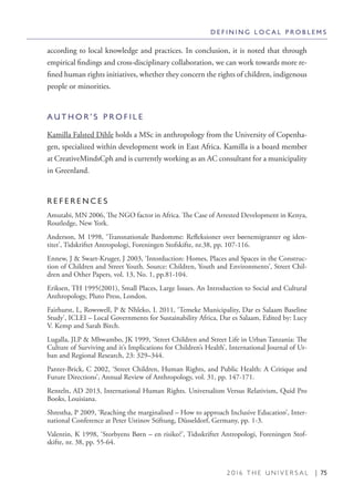 2 0 1 6 T H E U N I V E R S A L | 75
according to local knowledge and practices. In conclusion, it is noted that through
empirical findings and cross-disciplinary collaboration, we can work towards more re-
fined human rights initiatives, whether they concern the rights of children, indigenous
people or minorities.
A U T H O R ’ S P R O F I L E
Kamilla Falsted Dihle holds a MSc in anthropology from the University of Copenha-
gen, specialized within development work in East Africa. Kamilla is a board member
at CreativeMindsCph and is currently working as an AC consultant for a municipality
in Greenland.
R E F E R E N C E S
Amutabi, MN 2006, The NGO factor in Africa. The Case of Arrested Development in Kenya,
Routledge, New York.
Anderson, M 1998, ‘Transnationale Bardomme: Refleksioner over børnemigranter og iden-
titet’, Tidskriftet Antropologi, Foreningen Stofskifte, nr.38, pp. 107-116.
Ennew, J & Swart-Kruger, J 2003, ‘Intorduction: Homes, Places and Spaces in the Construc-
tion of Children and Street Youth. Source: Children, Youth and Environments’, Street Chil-
dren and Other Papers, vol. 13, No. 1, pp.81-104.
Eriksen, TH 1995(2001), Small Places, Large Issues. An Introduction to Social and Cultural
Anthropology, Pluto Press, London.
Fairhurst, L, Rowswell, P & Nhleko, L 2011, ‘Temeke Municipality, Dar es Salaam Baseline
Study’, ICLEI – Local Governments for Sustainability Africa, Dar es Salaam, Edited by: Lucy
V. Kemp and Sarah Birch.
Lugalla, JLP & Mbwambo, JK 1999, ‘Street Children and Street Life in Urban Tanzania: The
Culture of Surviving and it’s Implications for Children’s Health’, International Journal of Ur-
ban and Regional Research, 23: 329–344.
Panter-Brick, C 2002, ‘Street Children, Human Rights, and Public Health: A Critique and
Future Directions’, Annual Review of Anthropology, vol. 31, pp. 147-171.
Renteln, AD 2013, International Human Rights. Universalism Versus Relativism, Quid Pro
Books, Louisiana.
Shrestha, P 2009, ‘Reaching the marginalised – How to approach Inclusive Education’, Inter-
national Conference at Peter Ustinov Stiftung, Düsseldorf, Germany, pp. 1-3.
Valentin, K 1998, ‘Storbyens Børn – en risiko?’, Tidsskriftet Antropologi, Foreningen Stof-
skifte, nr. 38, pp. 55-64.
D E F I N I N G L O C A L P R O B L E M S
 