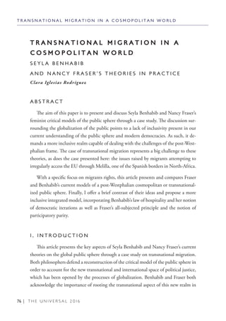 76 | T H E U N I V E R S A L 2 0 1 6
T R A N S N A T I O N A L M I G R A T I O N I N A C O S M O P O L I T A N W O R L D
T R A N S N A T I O N A L M I G R A T I O N I N A
C O S M O P O L I T A N W O R L D
S E Y L A B E N H A B I B
A N D N A N C Y F R A S E R ’ S T H E O R I E S I N P R A C T I C E
Clara Iglesias Rodríguez
A B S T R A C T
The aim of this paper is to present and discuss Seyla Benhabib and Nancy Fraser’s
feminist critical models of the public sphere through a case study. The discussion sur-
rounding the globalization of the public points to a lack of inclusivity present in our
current understanding of the public sphere and modern democracies. As such, it de-
mands a more inclusive realm capable of dealing with the challenges of the post-West-
phalian frame. The case of transnational migration represents a big challenge to these
theories, as does the case presented here: the issues raised by migrants attempting to
irregularly access the EU through Melilla, one of the Spanish borders in North-Africa.
With a specific focus on migrants rights, this article presents and compares Fraser
and Benhabib’s current models of a post-Westphalian cosmopolitan or transnational-
ized public sphere. Finally, I offer a brief contrast of their ideas and propose a more
inclusive integrated model, incorporating Benhabib’s law of hospitality and her notion
of democratic iterations as well as Fraser’s all-subjected principle and the notion of
participatory parity.
1 . I N T R O D U C T I O N
This article presents the key aspects of Seyla Benhabib and Nancy Fraser’s current
theories on the global public sphere through a case study on transnational migration.
Both philosophers defend a reconstruction of the critical model of the public sphere in
order to account for the new transnational and international space of political justice,
which has been opened by the processes of globalization. Benhabib and Fraser both
acknowledge the importance of rooting the transnational aspect of this new realm in
 