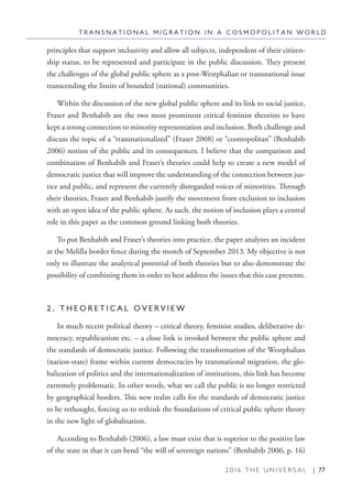 2 0 1 6 T H E U N I V E R S A L | 77
T R A N S N A T I O N A L M I G R A T I O N I N A C O S M O P O L I T A N W O R L D
principles that support inclusivity and allow all subjects, independent of their citizen-
ship status, to be represented and participate in the public discussion. They present
the challenges of the global public sphere as a post-Westphalian or transnational issue
transcending the limits of bounded (national) communities.
Within the discussion of the new global public sphere and its link to social justice,
Fraser and Benhabib are the two most prominent critical feminist theorists to have
kept a strong connection to minority representation and inclusion. Both challenge and
discuss the topic of a “transnationalized” (Fraser 2008) or “cosmopolitan” (Benhabib
2006) notion of the public and its consequences. I believe that the comparison and
combination of Benhabib and Fraser’s theories could help to create a new model of
democratic justice that will improve the understanding of the connection between jus-
tice and public, and represent the currently disregarded voices of minorities. Through
their theories, Fraser and Benhabib justify the movement from exclusion to inclusion
with an open idea of the public sphere. As such, the notion of inclusion plays a central
role in this paper as the common ground linking both theories.
To put Benhabib and Fraser’s theories into practice, the paper analyzes an incident
at the Melilla border fence during the month of September 2013. My objective is not
only to illustrate the analytical potential of both theories but to also demonstrate the
possibility of combining them in order to best address the issues that this case presents.
2 . T H E O R E T I C A L O V E R V I E W
In much recent political theory – critical theory, feminist studies, deliberative de-
mocracy, republicanism etc. – a close link is invoked between the public sphere and
the standards of democratic justice. Following the transformation of the Westphalian
(nation-state) frame within current democracies by transnational migration, the glo-
balization of politics and the internationalization of institutions, this link has become
extremely problematic. In other words, what we call the public is no longer restricted
by geographical borders. This new realm calls for the standards of democratic justice
to be rethought, forcing us to rethink the foundations of critical public sphere theory
in the new light of globalization.
According to Benhabib (2006), a law must exist that is superior to the positive law
of the state in that it can bend “the will of sovereign nations” (Benhabib 2006, p. 16)
 