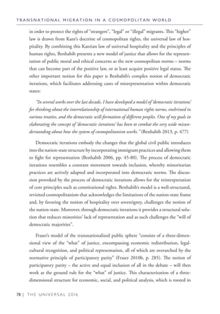 78 | T H E U N I V E R S A L 2 0 1 6
in order to protect the rights of “strangers”, “legal” or “illegal” migrants. This “higher”
law is drawn from Kant’s doctrine of cosmopolitan rights, the universal law of hos-
pitality. By combining this Kantian law of universal hospitality and the principles of
human rights, Benhabib presents a new model of justice that allows for the represen-
tation of public moral and ethical concerns as the new cosmopolitan norms – norms
that can become part of the positive law, or at least acquire positive legal status. The
other important notion for this paper is Benhabib’s complex notion of democratic
iterations, which facilitates addressing cases of misrepresentation within democratic
states:
“In several works over the last decade, I have developed a model of ‘democratic iterations’
for thinking about the interrelationship of international human rights norms, enshrined in
various treaties, and the democratic will-formation of different peoples. One of my goals in
elaborating the concept of ‘democratic iterations’ has been to combat the very wide misun-
derstanding about how the system of cosmopolitanism works.” (Benhabib 2013, p. 477)
Democratic iterations embody the changes that the global civil public introduces
into the nation-state structure by incorporating immigrant practices and allowing them
to fight for representation (Benhabib 2006, pp. 45-80). The process of democratic
iterations resembles a constant movement towards inclusion, whereby minoritarian
practices are actively adapted and incorporated into democratic norms. The discus-
sion provoked by the process of democratic iterations allows for the reinterpretation
of core principles such as constitutional rights. Benhabib’s model is a well-structured,
revisited cosmopolitanism that acknowledges the limitations of the nation-state frame
and, by favoring the notion of hospitality over sovereignty, challenges the notion of
the nation-state. Moreover, through democratic iterations it provides a structural solu-
tion that reduces minorities’ lack of representation and as such challenges the “will of
democratic majorities”.
Fraser’s model of the transnationalized public sphere “consists of a three-dimen-
sional view of the “what” of justice, encompassing economic redistribution, legal-
cultural recognition, and political representation, all of which are overarched by the
normative principle of participatory parity” (Fraser 2010b, p. 285). The notion of
participatory parity – the active and equal inclusion of all in the debate – will then
work as the ground rule for the “what” of justice. This characterization of a three-
dimensional structure for economic, social, and political analysis, which is rooted in
T R A N S N A T I O N A L M I G R A T I O N I N A C O S M O P O L I T A N W O R L D
 