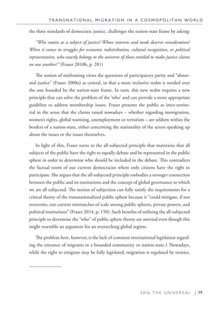 2 0 1 6 T H E U N I V E R S A L | 79
the three standards of democratic justice, challenges the nation-state frame by asking:
“Who counts as a subject of justice? Whose interests and needs deserve consideration?
When it comes to struggles for economic redistribution, cultural recognition, or political
representation, who exactly belongs to the universe of those entitled to make justice claims
on one another?” (Fraser 2010b, p. 281)
The notion of misframing views the questions of participatory parity and “abnor-
mal justice” (Fraser 2008a) as central, in that a more inclusive realm is needed over
the one founded by the nation-state frame. In turn, this new realm requires a new
principle that can solve the problem of the ‘who’ and can provide a more appropriate
guideline to address membership issues. Fraser presents the public as inter-territo-
rial in the sense that the claims raised nowadays – whether regarding immigration,
women’s rights, global warming, unemployment or terrorism – are seldom within the
borders of a nation-state, either concerning the nationality of the actors speaking up
about the issues or the issues themselves.
In light of this, Fraser turns to the all-subjected principle that maintains that all
subjects of the public have the right to equally debate and be represented in the public
sphere in order to determine who should be included in the debate. This contradicts
the factual norm of our current democracies where only citizens have the right to
participate. She argues that the all-subjected principle embodies a stronger connection
between the public and its institutions and the concept of global governance to which
we are all subjected. The notion of subjection can fully satisfy the requirements for a
critical theory of the transnationalized public sphere because it “could mitigate, if not
overcome, our current mismatches of scale among public spheres, private powers, and
political institutions” (Fraser 2014, p. 150). Such benefits of utilizing the all-subjected
principle to determine the “who” of public sphere theory are asserted even though this
might resemble an argument for an overarching global regime.
The problem here, however, is the lack of common international legislation regard-
ing the entrance of migrants in a bounded community or nation-state.1 Nowadays,
while the right to emigrate may be fully legislated, migration is regulated by treaties,
T R A N S N A T I O N A L M I G R A T I O N I N A C O S M O P O L I T A N W O R L D
 