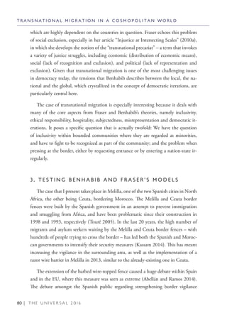 80 | T H E U N I V E R S A L 2 0 1 6
which are highly dependent on the countries in question. Fraser echoes this problem
of social exclusion, especially in her article “Injustice at Intersecting Scales” (2010a),
in which she develops the notion of the “transnational precariat” – a term that invokes
a variety of justice struggles, including economic (distribution of economic means),
social (lack of recognition and exclusion), and political (lack of representation and
exclusion). Given that transnational migration is one of the most challenging issues
in democracy today, the tensions that Benhabib describes between the local, the na-
tional and the global, which crystallized in the concept of democratic iterations, are
particularly central here.
The case of transnational migration is especially interesting because it deals with
many of the core aspects from Fraser and Benhabib’s theories, namely inclusivity,
ethical responsibility, hospitality, subjectedness, misrepresentation and democratic it-
erations. It poses a specific question that is actually twofold: We have the question
of inclusivity within bounded communities where they are regarded as minorities,
and have to fight to be recognized as part of the community; and the problem when
pressing at the border, either by requesting entrance or by entering a nation-state ir-
regularly.
3 . T E S T I N G B E N H A B I B A N D F R A S E R ’ S M O D E L S
The case that I present takes place in Melilla, one of the two Spanish cities in North
Africa, the other being Ceuta, bordering Morocco. The Melilla and Ceuta border
fences were built by the Spanish government in an attempt to prevent immigration
and smuggling from Africa, and have been problematic since their construction in
1998 and 1993, respectively (Touré 2005). In the last 20 years, the high number of
migrants and asylum seekers waiting by the Melilla and Ceuta border fences – with
hundreds of people trying to cross the border – has led both the Spanish and Moroc-
can governments to intensify their security measures (Kassam 2014). This has meant
increasing the vigilance in the surrounding area, as well as the implementation of a
razor wire barrier in Melilla in 2013, similar to the already-existing one in Ceuta.
The extension of the barbed wire-topped fence caused a huge debate within Spain
and in the EU, where this measure was seen as extreme (Abellán and Ramos 2014).
The debate amongst the Spanish public regarding strengthening border vigilance
T R A N S N A T I O N A L M I G R A T I O N I N A C O S M O P O L I T A N W O R L D
 