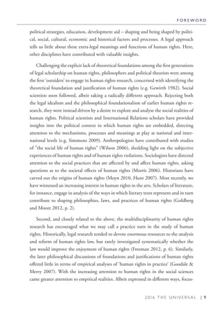 2 0 1 6 T H E U N I V E R S A L | 9
political strategies, education, development aid – shaping and being shaped by politi-
cal, social, cultural, economic and historical factors and processes. A legal approach
tells us little about these extra-legal meanings and functions of human rights. Here,
other disciplines have contributed with valuable insights.
Challenging the explicit lack of theoretical foundations among the first generations
of legal scholarship on human rights, philosophers and political theorists were among
the first ‘outsiders’ to engage in human rights research, concerned with identifying the
theoretical foundation and justification of human rights (e.g. Gewirth 1982). Social
scientists soon followed, albeit taking a radically different approach. Rejecting both
the legal idealism and the philosophical foundationalism of earlier human rights re-
search, they were instead driven by a desire to explore and analyse the social realities of
human rights. Political scientists and International Relations scholars have provided
insights into the political context in which human rights are embedded, directing
attention to the mechanisms, processes and meanings at play at national and inter-
national levels (e.g. Simmons 2009). Anthropologists have contributed with studies
of ”the social life of human rights” (Wilson 2006), shedding light on the subjective
experiences of human rights and of human rights violations. Sociologists have directed
attention to the social practices that are affected by and affect human rights, asking
questions as to the societal effects of human rights (Morris 2006). Historians have
carved out the origins of human rights (Moyn 2010, Hunt 2007). Most recently, we
have witnessed an increasing interest in human rights in the arts. Scholars of literature,
for instance, engage in analysis of the ways in which literary texts represent and in turn
contribute to shaping philosophies, laws, and practices of human rights (Goldberg
and Moore 2012, p. 2).
Second, and closely related to the above, the multidisciplinarity of human rights
research has encouraged what we may call a practice turn in the study of human
rights. Historically, legal research tended to devote enormous resources to the analysis
and reform of human rights law, but rarely investigated systematically whether the
law would improve the enjoyment of human rights (Freeman 2012, p. 6). Similarly,
the later philosophical discussions of foundations and justifications of human rights
offered little in terms of empirical analyses of ‘human rights in practice’ (Goodale &
Merry 2007). With the increasing attention to human rights in the social sciences
came greater attention to empirical realities. Albeit expressed in different ways, focus-
F O R E W O R D
 