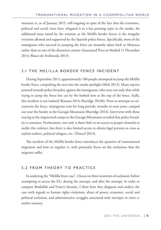 2 0 1 6 T H E U N I V E R S A L | 81
measures is, as of January 2015, still ongoing in spite of the fact that the economic,
political and social crises have relegated it to a less pressing topic in the media. An
additional issue raised by the tensions at the Melilla border fences is the irregular
evictions allowed and supported by the Spanish police forces. Specifically, most of the
immigrants who succeed in jumping the fence are instantly taken back to Morocco
rather than to one of the detention centers (Associated Press in Madrid 11 December
2014; Blasco de Avellaneda 2013).
3 . 1 T H E M E L I L L A B O R D E R F E N C E I N C I D E N T
During September 2013, approximately 100 people attempted to jump the Melilla
border fence, catapulting the area into the media spotlight (Moh 2013). Many reports
pointed towards police brutality against the immigrants, who were not only shot while
trying to jump the fence but cut by the barbed wire at the top of the fence. Sadly,
this incident is not isolated (Kassam 2014; Burridge 2014b). Prior to attempts to cir-
cumvent the fence, immigrants wait for long periods, months or even years, camped
out near the border at the Gurugú Mountains (Burridge 2014). Interviews with those
staying at the improvised camps in the Gurugú Mountains revealed that police brutal-
ity is common. Furthermore, not only is there little to no access to proper channels to
tackle this violence, but there is also limited access to obtain legal permits to cross as
asylum seekers, political refugees, etc. (Doncel 2014).
The incident of the Melilla border fence introduces the question of transnational
migration and how to regulate it, with particular focus on the exclusions that the
migrants suffer.
3 . 2 F R O M T H E O R Y T O P R A C T I C E
In analyzing the “Melilla fence case”, I focus on three moments of exclusion: before
attempting to access the EU, during the attempt, and after the attempt. In order to
compare Benhabib and Fraser’s theories, I show how they diagnose and analyze the
case with regards to human rights violations, abuse of power, economic, social and
political exclusion, and administrative struggles associated with attempts to enter a-
nother country.
T R A N S N A T I O N A L M I G R A T I O N I N A C O S M O P O L I T A N W O R L D
 