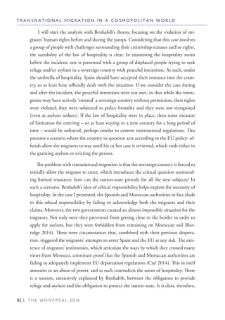 82 | T H E U N I V E R S A L 2 0 1 6
I will start the analysis with Benhabib’s theory, focusing on the violation of mi-
grants’ human rights before and during the jumps. Considering that this case involves
a group of people with challenges surrounding their citizenship statuses and/or rights,
the suitability of the law of hospitality is clear. In examining the hospitality norm
before the incident, one is presented with a group of displaced people trying to seek
refuge and/or asylum in a sovereign country with peaceful intentions. As such, under
the umbrella of hospitality, Spain should have accepted their entrance into the coun-
try, or at least have officially dealt with the situation. If we consider the case during
and after the incident, the peaceful intentions were not met, in that while the immi-
grants may have actively ‘entered’ a sovereign country without permission, their rights
were violated, they were subjected to police brutality and they were not recognized
(even as asylum seekers). If the law of hospitality were in place, then some measure
of limitation for entering – or at least staying in a new country for a long period of
time – would be enforced, perhaps similar to current international regulations. This
presents a scenario where the country in question acts according to the EU policy: of-
ficials allow the migrants to stay until his or her case is reviewed, which ends either in
the granting asylum or evicting the person.
The problem with transnational migration is that the sovereign country is forced to
initially allow the migrant to enter, which introduces the critical question surround-
ing limited resources: how can the nation-state provide for all the new subjects? In
such a scenario, Benhabib’s idea of ethical responsibility helps explain the necessity of
hospitality. In the case I presented, the Spanish and Moroccan authorities in fact elude
to this ethical responsibility by failing to acknowledge both the migrants and their
claims. Moreover, the two governments created an almost impossible situation for the
migrants: Not only were they prevented from getting close to the border in order to
apply for asylum, but they were forbidden from remaining on Moroccan soil (Bur-
ridge 2014). These were circumstances that, combined with their previous despera-
tion, triggered the migrants’ attempts to enter Spain and the EU at any risk. The exis-
tence of migrants’ testimonies, which articulate the ways by which they crossed many
times from Morocco, constitute proof that the Spanish and Moroccan authorities are
failing to adequately implement EU deportation regulations (Cué 2014). This in itself
amounts to an abuse of power, and as such contradicts the norm of hospitality. There
is a tension, extensively explained by Benhabib, between the obligation to provide
refuge and asylum and the obligation to protect the nation-state. It is clear, therefore,
T R A N S N A T I O N A L M I G R A T I O N I N A C O S M O P O L I T A N W O R L D
 