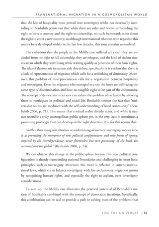 2 0 1 6 T H E U N I V E R S A L | 83
that the law of hospitality must prevail over sovereignty whilst not necessarily over-
ruling it. Benhabib points out that while there are rules and norms surrounding the
right to leave a country and the right to citizenship, no such framework exists about
the right to enter a new country; so although international relations with regard to this
matter have developed widely in the last few decades, this issue remains unresolved.
The exclusions that the people in the Melilla case suffered are clear: they are ex-
cluded from the right to full citizenship, they are refugees, and the kind of violent situ-
ations in which they were living while waiting qualify as privation of their basic rights.
The idea of democratic iterations aids this debate; specifically, it is evident that there is
a lack of representation of migrants which calls for a rethinking of democracy. More-
over, this problem of misrepresentation calls for a negotiation between hospitality
and sovereignty. Even the migrants who managed to cross the fence are still facing the
same type of discrimination and have no tangible right to be part of the community.
The concept of democratic iterations can reduce the problem of exclusion by allowing
them to participate in political and social life. Benhabib stresses the fact that “uni-
versalist norms are mediated with the self-understanding of local community” (Ben-
habib 2006, p. 71). This means that a mixed realm already exists, and while it may
not resemble a truly cosmopolitan public sphere yet, in the very least it constitutes a
promising prototype that can develop in the right direction. It is for this reason that:
“Rather than seeing this situation as undermining democratic sovereignty, we can view
it as promising the emergence of new political configurations and new forms of agency,
inspired by the interdependence--never frictionless but ever promising--of the local, the
national and the global.” (Benhabib 2006, p. 74)
We can observe this change in the public sphere because this new political con-
figuration is already transcending national boundaries and challenging its most basic
principles, such as sovereignty. Moreover, this move is reflected in current interna-
tional laws, which try to balance sovereignty with less exclusionary migration norms
by recognizing human rights, and especially the right to asylum, over sovereignty
considerations.
To sum up, the Melilla case illustrates the practical potential of Benhabib’s no-
tion of hospitality combined with the concept of democratic iterations. Specifically,
this combination can be said to provide a path to solving most of the problems that
T R A N S N A T I O N A L M I G R A T I O N I N A C O S M O P O L I T A N W O R L D
 