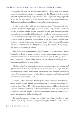 84 | T H E U N I V E R S A L 2 0 1 6
the case poses. The issue that remains evident within her theory is the more concrete
matter of determining the extent of hospitality and the obligations of the sovereign
state with regard to how many people the state has the obligation to refuge or provide
asylum for. This is not merely Benhabib’s problem but an already common and urgent
challenge that can be mitigated by the process of democratic iterations.
In order to analyze the Melilla case from the perspective of Fraser’s theory, it is im-
portant to start by assessing the types of injustices that the people from the Melilla case
suffered. In conjunction with the clear violation of human rights, the immigrants were
subjected to economic and social injustices: they were living in extremely poor condi-
tions in the hope of entering Europe, they risked being caught and arrested by the
Moroccan police, or they risked being deported by the Spanish police. Furthermore,
even if they succeeded jumping the fence, their future was far from unproblematic, as
they would have to remain in holding while awaiting their sentence, facing recogni-
tion injustices and misrepresentation.
Their situation corresponds to the types of injustices that “occur when a polity’s
boundaries are drawn in such a way that to wrongly deny some people the chance to
participate at all in its authorized contests over justice” (Fraser 2010a, p. 367). This
type of injustice is characterized by Fraser as the deepest way of misframing, which
leads to a misapplication of social justice.
“Far from being of marginal significance, frame-setting is among the most consequential
of political decisions. Constituting both members and non-members in a single stroke, this
decision effectively excludes the latter from the universe of those entitled to consideration
within the community in matters of redistribution, recognition, and ordinary-political
representation.” (Fraser 2005, p. 77)
Many NGOs have denounced the immigrants’ extreme situations in the detention
centers, and last year the Spanish government opened an investigation in an attempt
to address them (Crespo 2013). The abuse of power committed by the Spanish and
Moroccan authorities contributes to the creation of an even more unjust scenario for
the migrants, and their inability to fight these injustices becomes even more evident,
adding relevance to the misframing diagnosis.
The lack of recognition, resources and political power affects their lives in many
different ways. I argue that the immigrants waiting by the Melilla border fence fit
T R A N S N A T I O N A L M I G R A T I O N I N A C O S M O P O L I T A N W O R L D
 