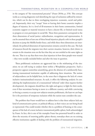 2 0 1 6 T H E U N I V E R S A L | 85
in the category of “the transnational precariat” (Fraser 2010a, p. 370). This concept
works as a strong diagnostic tool identifying the type of exclusions suffered by minori-
ties, which can be due to three overlapping injustices: economic, social and politi-
cal. Importantly, their very “escape” from or leaving their home countries implies a
degree of injustice, be it a level of ill-treatment in their home communities, limited
economic support or material resources to have a decent life, or limited social status
to progress or even participate in social life. These three parameters correspond to the
three dimensions of social justice: redistribution, recognition and representation. It
can be assumed that at least one of these broad injustices played a role in these people’s
decision to jump the Melilla border fence, and while these three dimensions are inter-
related, the political dimension of representation remains central in this case. The lack
of resources forced the migrants into their current situation, however, their choice to
remain in the situation rests on the fact that they are not entitled to the same rights as
the rest. That is to say that there were clear injustices in how these people were treated
– they were socially excluded before and after the issue in question.
These problematic exclusions are aggravated due to the misframing of the situ-
ation; we are still trying to analyze them within a Westphalian perspective. Such a
perspective appears somewhat unsatisfying, given the absence of a satisfactorily func-
tioning transnational institution capable of addressing these situations. The notion
of subjectedness can be helpful here, in the sense that it diagnoses the lack of a more
inclusive institutionalized structure. As such, it offers the following analysis: In con-
sidering the implementation of a transnational ‘informal’ order (that requires further
development), the migrants should have the right and agency to fight for their needs,
even if that necessitates having to move to a different country, and while convincing
or forcing a country to accept new subjects remains problematic, the least we can hope
for is the provision of temporary inclusion while the nation-state considers the case.
The problem that Fraser would have to address here is that these subjects lack any
kind of communicative power, or political efficacy, as their voices are not being heard
or represented. One could wonder whether this is a problem of framing or the conse-
quence of the lack of a more inclusive transnational public sphere, both acknowledged
by Fraser. In fact, this is one of the examples Fraser has presented herself in order to
show the necessity of renewing public sphere theory; nowadays there are no existing
effective institutions capable of dealing with the problem of transnational migration.
T R A N S N A T I O N A L M I G R A T I O N I N A C O S M O P O L I T A N W O R L D
 