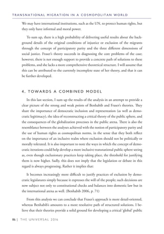 86 | T H E U N I V E R S A L 2 0 1 6
We may have international institutions, such as the UN, to protect human rights, but
they only have informal and moral power.
To sum up, there is a high probability of delivering useful results about the back-
ground details of the original conditions of injustice or exclusion of the migrants
through the concept of participatory parity and the three different dimensions of
social justice. Fraser’s theory succeeds in diagnosing the core problems of the case;
however, there is not enough support to provide a concrete path of solutions to these
problems, and she lacks a more comprehensive theoretical structure. I will assume that
this can be attributed to the currently incomplete state of her theory, and that it can
be further developed.
4 . T O W A R D S A C O M B I N E D M O D E L
In this last section, I sum up the results of the analysis in an attempt to provide a
clear picture of the strong and weak points of Benhabib and Fraser’s theories. They
share the importance of democratic inclusion and representation (as well as demo-
cratic legitimacy), the idea of reconstructing a critical theory of the public sphere, and
the consequences of the globalization processes in the public arena. There is also the
resemblance between the analyses achieved with the notion of participatory parity and
the use of human rights as cosmopolitan norms, in the sense that they both reflect
on the importance of an inclusive realm where exclusion should not be politically or
morally tolerated. It is also important to note the ways in which the concept of demo-
cratic iterations could help develop a more inclusive transnational public sphere seeing
as, even though exclusionary practices keep taking place, the threshold for justifying
them is now higher. Sadly, this does not imply that the legislation or debate in this
regard is always progressing. Rather it implies that:
It becomes increasingly more difficult to justify practices of exclusion by demo-
cratic legislatures simply because it expresses the will of the people; such decisions are
now subject not only to constitutional checks and balances into domestic law but in
the international arena as well. (Benhabib 2006, p. 71)
From this analysis we can conclude that Fraser’s approach is more detail-oriented,
whereas Benhabib’s amounts to a more resolutive path of structured solutions. I be-
lieve that their theories provide a solid ground for developing a critical ‘global’ public
T R A N S N A T I O N A L M I G R A T I O N I N A C O S M O P O L I T A N W O R L D
 