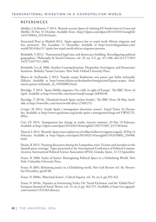 88 | T H E U N I V E R S A L 2 0 1 6
R E F E R E N C E S
Abellán, L & Ramos, T 2014, ‘Brussels accuses Spain of violating EU border laws in Ceuta and
Melilla’, El Pais 31 October. Available from <http://elpais.com/elpais/2014/10/31/inenglish/
1414750844_552185.html>.
Associated Press in Madrid 2014, ‘Spain approves law to expel north African migrants and
fine protesters’ The Guardian 11 December. Available at http://www.theguardian.com/
world/2014/dec/11 /spain-law-expel-north-african-migrants-protests.
Benhabib, S 2013, ‘Transnational legal sites and democracy-building: Reconfiguring political
geographies’, Philosophy & Social Criticism, vol. 39, no. 4-5, pp. 471-486. doi:10.1177/019
1453713477351.2004.
Benhabib, S et al. 2006, Another Cosmopolitanism: Hospitality, Sovereignty, and Democratic
Iterations. Berkeley Tanner Lectures. New York: Oxford University Press.
Blasco de Avellaneda, J 2013, ‘España acepta finalmente una patera que había rechazado’
Eldiario. Available at http://www.eldiario.es/desalambre/inmigracion/Espana-acepta -final-
mente-patera-rechazado _0_194930802.html.
Burridge, T 2014, ‘Spain Melilla migrants: On a hill, in sight of Europe’, The BBC News 16
April. Available at http://www.bbc.com/news/world-europe-26850196.
Burridge, T 2014b, ‘Hundreds breach Spain enclave border’, The BBC News 28 May. Avail-
able at http://www.bbc.com/news/world-africa-27601215.
Crespo, M 2013, ‘Inside Spain´s immigration detention centers’, Equal Times 16 Decem-
ber. Available at http://www.equaltimes.org/inside-spain-s-immigration?lang=es#.VWNU7E-
8PGc.
Cué, CE 2014, ‘Immigration law change in works: interior minister’, El Pais 19 February.
Available at http://elpais.com/elpais/2014/02/18/inenglish/1392753587_615740.html.
Doncel,L2014,‘Brussels:Spainmustexplainuseofrubberbulletsinmigranttragedy’,ElPais14
February. Available at http://elpais.com/elpais/2014/02/14/inenglish/1392410803_256988.
html.
Durán, R 2013, ‘Framing discourses during the Lampedusa crisis. Victims and intruders in the
Spanish press coverage’, Paper presented at the International Conference of Political Commu-
nication, International Political Science Association (IPSA), Granda, Spain, 12-13 September.
Fraser, N 2008, Scales of Justice: Reimagining Political Space in a Globalizing World, New
York: Columbia University Press.
Fraser, N 2005, Reframing justice in a Globalizing world. New Left Review vol. 36, Novem-
ber-December, pp.69-88.
Fraser, N 2008a, ‘Abnormal Justice’, Critical Inquiry, vol. 34, no.3, pp.393-422.
Fraser, N 2010a, ‘Injustice at Intersecting Scales: On ‘Social Exclusion’ and the ‘Global Poor’’
European Journal of Social Theory, vol. 13, no.3, pp. 363-371. Available at http://est.sagepub.
com/content/13/3/363.abstract.
T R A N S N A T I O N A L M I G R A T I O N I N A C O S M O P O L I T A N W O R L D
 