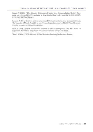 2 0 1 6 T H E U N I V E R S A L | 89
T R A N S N A T I O N A L M I G R A T I O N I N A C O S M O P O L I T A N W O R L D
Fraser, N 2010b, ‘Who Counts? Dilemmas of Justice in a Postwestphalian World’, Anti-
pode vol. 41, pp.281-297. Available at http://onlinelibrary.wiley.com/doi/10.1111/j.1467-
8330.2009.00726.x/abstract.
Kassam, A 2014, ‘Spain to raise security around Morocco territories over immigration fears’,
The Guardian 6 March. Available at http://www.theguardian.com/world/2014/mar/06 /spain-
security-morocco-territories-immigration.
Moh, C 2013, ‘Spanish border fence stormed by African immigrants’, The BBC News 18
September. Available at http://www.bbc.com/news/world-europe-24139601.
Touré, K 2006, (DVD) Victimes de Nos Richesses, Bandung Productions, France.
 