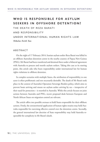 90 | T H E U N I V E R S A L 2 0 1 6
W H O I S R E S P O N S I B L E F O R A S Y L U M S E E K E R S I N O F F S H O R E D E T E N T I O N ?
W H O I S R E S P O N S I B L E F O R A S Y L U M
S E E K E R S I N O F F S H O R E D E T E N T I O N ?
T H E D E A T H O F R E Z A B A R A T I
A N D R E S P O N S I B I L I T Y
U N D E R I N T E R N A T I O N A L H U M A N R I G H T S L A W
Nikolas Feith Tan
A B S T R A C T
On the night of 17 February 2014, Iranian asylum seeker Reza Barati was killed in
an offshore Australian detention centre in the nearby country of Papua New Guinea
(PNG). Mr Barati had been transferred and detained there under a bilateral agreement
with Australia to process and resettle asylum seekers. Taking this case as its starting
point, this article asks who bears responsibility under international law for human
rights violations in offshore detention.
In complex scenarios with multiple States, the attribution of responsibility to one
actor is often problematic and not necessarily desirable. The death of Mr Barati took
place in the context of Australia’s Operation Sovereign Borders policy, which aims to
prevent boats arriving and ensure no asylum seeker arriving by sea – irrespective of
their need for protection – is resettled in Australia. While this article focuses on joint
actions between Australia and PNG, recent proposed deals between European and
North African States on migration control are relevant.
The article offers two possible avenues to hold States responsible for their offshore
actions. Firstly, the extraterritorial application of human rights treaties may hold Aus-
tralia responsible for exercising effective control over the detention centre. Secondly,
the general international law doctrine of State responsibility may hold Australia re-
sponsible for complicity in Mr Barati’s death.
 