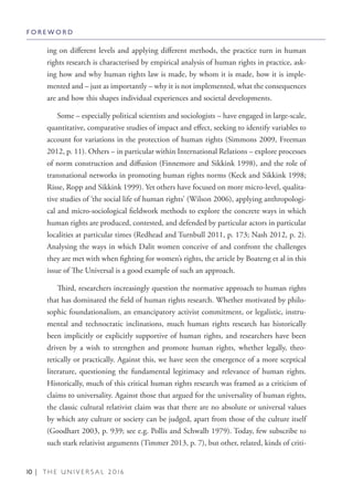 10 | T H E U N I V E R S A L 2 0 1 6
ing on different levels and applying different methods, the practice turn in human
rights research is characterised by empirical analysis of human rights in practice, ask-
ing how and why human rights law is made, by whom it is made, how it is imple-
mented and – just as importantly – why it is not implemented, what the consequences
are and how this shapes individual experiences and societal developments.
Some – especially political scientists and sociologists – have engaged in large-scale,
quantitative, comparative studies of impact and effect, seeking to identify variables to
account for variations in the protection of human rights (Simmons 2009, Freeman
2012, p. 11). Others – in particular within International Relations – explore processes
of norm construction and diffusion (Finnemore and Sikkink 1998), and the role of
transnational networks in promoting human rights norms (Keck and Sikkink 1998;
Risse, Ropp and Sikkink 1999). Yet others have focused on more micro-level, qualita-
tive studies of ‘the social life of human rights’ (Wilson 2006), applying anthropologi-
cal and micro-sociological fieldwork methods to explore the concrete ways in which
human rights are produced, contested, and defended by particular actors in particular
localities at particular times (Redhead and Turnbull 2011, p. 173; Nash 2012, p. 2).
Analysing the ways in which Dalit women conceive of and confront the challenges
they are met with when fighting for women’s rights, the article by Boateng et al in this
issue of The Universal is a good example of such an approach.
Third, researchers increasingly question the normative approach to human rights
that has dominated the field of human rights research. Whether motivated by philo-
sophic foundationalism, an emancipatory activist commitment, or legalistic, instru-
mental and technocratic inclinations, much human rights research has historically
been implicitly or explicitly supportive of human rights, and researchers have been
driven by a wish to strengthen and promote human rights, whether legally, theo-
retically or practically. Against this, we have seen the emergence of a more sceptical
literature, questioning the fundamental legitimacy and relevance of human rights.
Historically, much of this critical human rights research was framed as a criticism of
claims to universality. Against those that argued for the universality of human rights,
the classic cultural relativist claim was that there are no absolute or universal values
by which any culture or society can be judged, apart from those of the culture itself
(Goodhart 2003, p. 939; see e.g. Pollis and Schwalb 1979). Today, few subscribe to
such stark relativist arguments (Timmer 2013, p. 7), but other, related, kinds of criti-
F O R E W O R D
 