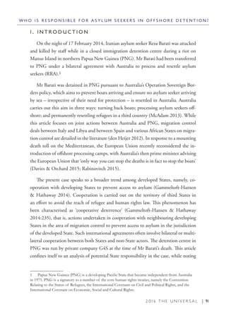 2 0 1 6 T H E U N I V E R S A L | 91
W H O I S R E S P O N S I B L E F O R A S Y L U M S E E K E R S I N O F F S H O R E D E T E N T I O N ?
1 . I N T R O D U C T I O N
On the night of 17 February 2014, Iranian asylum seeker Reza Barati was attacked
and killed by staff while in a closed immigration detention centre during a riot on
Manus Island in northern Papua New Guinea (PNG). Mr Barati had been transferred
to PNG under a bilateral agreement with Australia to process and resettle asylum
seekers (RRA).1
Mr Barati was detained in PNG pursuant to Australia’s Operation Sovereign Bor-
ders policy, which aims to prevent boats arriving and ensure no asylum seeker arriving
by sea – irrespective of their need for protection – is resettled in Australia. Australia
carries out this aim in three ways: turning back boats; processing asylum seekers off-
shore; and permanently resettling refugees in a third country (McAdam 2013). While
this article focuses on joint actions between Australia and PNG, migration control
deals between Italy and Libya and between Spain and various African States on migra-
tion control are detailed in the literature (den Heijer 2012). In response to a mounting
death toll on the Mediterranean, the European Union recently reconsidered the in-
troduction of offshore processing camps, with Australia’s then prime minister advising
the European Union that ‘only way you can stop the deaths is in fact to stop the boats’
(Davies & Orchard 2015; Rabinovitch 2015).
The present case speaks to a broader trend among developed States, namely, co-
operation with developing States to prevent access to asylum (Gammeltoft-Hansen
& Hathaway 2014). Cooperation is carried out on the territory of third States in
an effort to avoid the reach of refugee and human rights law. This phenomenon has
been characterised as ‘cooperative deterrence’ (Gammeltoft-Hansen & Hathaway
2014:235), that is, actions undertaken in cooperation with neighbouring developing
States in the area of migration control to prevent access to asylum in the jurisdiction
of the developed State. Such international agreements often involve bilateral or multi-
lateral cooperation between both States and non-State actors. The detention centre in
PNG was run by private company G4S at the time of Mr Barati’s death. This article
confines itself to an analysis of potential State responsibility in the case, while noting
1  Papua New Guinea (PNG) is a developing Pacific State that became independent from Australia
in 1975. PNG is a signatory to a number of the core human rights treaties, namely the Convention
Relating to the Status of Refugees, the International Covenant on Civil and Political Rights, and the
International Covenant on Economic, Social and Cultural Rights.
 