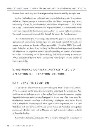 92 | T H E U N I V E R S A L 2 0 1 6
W H O I S R E S P O N S I B L E F O R A S Y L U M S E E K E R S I N O F F S H O R E D E T E N T I O N ?
that non-State actors may also share responsibility for internationally wrongful acts.
Against this backdrop, an analysis of state responsibility is apposite. State respon-
sibility is a distinct concept in international law, referring to rules governing the ac-
countability of states for breaches of their international obligations (ILC 2001; Glee-
son 2015). In situations of extraterritorial migration control, it is important to clarify
where state responsibility lies to ensure accountability for human rights law violations.
This article explores state responsibility through the lens of the Reza Barati case.
The article analyses two possible legal solutions to this question: the extraterritorial
application of international human rights law; and shared responsibility under the
general international law doctrine of State responsibility (Crawford 2013). This article
proceeds in three sections: firstly outlining the historical development of Australian-
led cooperation on migration control; secondly providing an account of the events
on Manus Island leading to Mr Barati’s killing; and finally analysing Australia and
PNG’s responsibility for Mr Barati’s death under human rights law and the law of
State responsibility.
2 . H I S T O R I C A L C O N T E X T : A U S T R A L I A - L E D C O -
O P E R A T I O N O N M I G R A T I O N C O N T R O L
2 . 1 T H E P A C I F I C S O L U T I O N
To understand the circumstances surrounding Mr Barati’s death and Australia–
PNG cooperation in this area, it is important to understand the evolution of Aus-
tralia’s extraterritorial approach to asylum policy. Such context is important to grasp
Australia’s insistence on international cooperation in this area, often in exchange for
development assistance or refugee burden-sharing. It is beyond the scope of this ar-
ticle to analyse the reasons regional states agree to such cooperation, but it is clear
that states such as Nauru and PNG are heavily reliant on Australian development
assistance, while other states such as Malaysia host high numbers of refugees and seek
to share that burden.
Cooperation between Australia and PNG in the area of migration control can be
 
