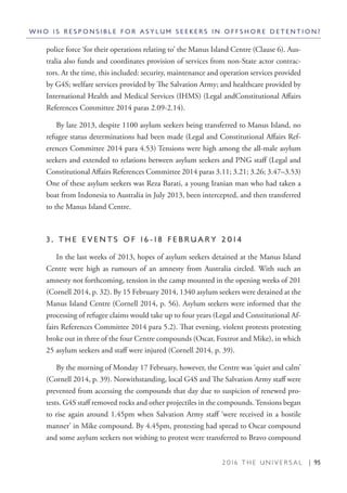 2 0 1 6 T H E U N I V E R S A L | 95
police force ‘for their operations relating to’ the Manus Island Centre (Clause 6). Aus-
tralia also funds and coordinates provision of services from non-State actor contrac-
tors. At the time, this included: security, maintenance and operation services provided
by G4S; welfare services provided by The Salvation Army; and healthcare provided by
International Health and Medical Services (IHMS) (Legal andConstitutional Affairs
References Committee 2014 paras 2.09-2.14).
By late 2013, despite 1100 asylum seekers being transferred to Manus Island, no
refugee status determinations had been made (Legal and Constitutional Affairs Ref-
erences Committee 2014 para 4.53) Tensions were high among the all-male asylum
seekers and extended to relations between asylum seekers and PNG staff (Legal and
Constitutional Affairs References Committee 2014 paras 3.11; 3.21; 3.26; 3.47–3.53)
One of these asylum seekers was Reza Barati, a young Iranian man who had taken a
boat from Indonesia to Australia in July 2013, been intercepted, and then transferred
to the Manus Island Centre.
3 . T H E E V E N T S O F 1 6 - 1 8 F E B R U A R Y 2 0 1 4
In the last weeks of 2013, hopes of asylum seekers detained at the Manus Island
Centre were high as rumours of an amnesty from Australia circled. With such an
amnesty not forthcoming, tension in the camp mounted in the opening weeks of 201
(Cornell 2014, p. 32). By 15 February 2014, 1340 asylum seekers were detained at the
Manus Island Centre (Cornell 2014, p. 56). Asylum seekers were informed that the
processing of refugee claims would take up to four years (Legal and Constitutional Af-
fairs References Committee 2014 para 5.2). That evening, violent protests protesting
broke out in three of the four Centre compounds (Oscar, Foxtrot and Mike), in which
25 asylum seekers and staff were injured (Cornell 2014, p. 39).
By the morning of Monday 17 February, however, the Centre was ‘quiet and calm’
(Cornell 2014, p. 39). Notwithstanding, local G4S and The Salvation Army staff were
prevented from accessing the compounds that day due to suspicion of renewed pro-
tests. G4S staff removed rocks and other projectiles in the compounds. Tensions began
to rise again around 1.45pm when Salvation Army staff ‘were received in a hostile
manner’ in Mike compound. By 4.45pm, protesting had spread to Oscar compound
and some asylum seekers not wishing to protest were transferred to Bravo compound
W H O I S R E S P O N S I B L E F O R A S Y L U M S E E K E R S I N O F F S H O R E D E T E N T I O N ?
 