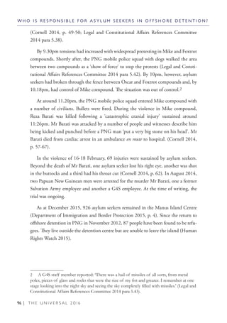 96 | T H E U N I V E R S A L 2 0 1 6
(Cornell 2014, p. 49-50; Legal and Constitutional Affairs References Committee
2014 para 5.38).
By 9.30pm tensions had increased with widespread protesting in Mike and Foxtrot
compounds. Shortly after, the PNG mobile police squad with dogs walked the area
between two compounds as a ‘show of force’ to stop the protests (Legal and Consti-
tutional Affairs References Committee 2014 para 5.42). By 10pm, however, asylum
seekers had broken through the fence between Oscar and Foxtrot compounds and, by
10.18pm, had control of Mike compound. The situation was out of control.2
At around 11.20pm, the PNG mobile police squad entered Mike compound with
a number of civilians. Bullets were fired. During the violence in Mike compound,
Reza Barati was killed following a ‘catastrophic cranial injury’ sustained around
11:26pm. Mr Barati was attacked by a number of people and witnesses describe him
being kicked and punched before a PNG man ‘put a very big stone on his head’. Mr
Barati died from cardiac arrest in an ambulance en route to hospital. (Cornell 2014,
p. 57-67).
In the violence of 16-18 February, 69 injuries were sustained by asylum seekers.
Beyond the death of Mr Barati, one asylum seeker lost his right eye, another was shot
in the buttocks and a third had his throat cut (Cornell 2014, p. 62). In August 2014,
two Papuan New Guinean men were arrested for the murder Mr Barati, one a former
Salvation Army employee and another a G4S employee. At the time of writing, the
trial was ongoing.
As at December 2015, 926 asylum seekers remained in the Manus Island Centre
(Department of Immigration and Border Protection 2015, p. 4). Since the return to
offshore detention in PNG in November 2012, 87 people have been found to be refu-
gees. They live outside the detention centre but are unable to leave the island (Human
Rights Watch 2015).
2  A G4S staff member reported: ‘There was a hail of missiles of all sorts, from metal
poles, pieces of glass and rocks that were the size of my fist and greater. I remember at one
stage looking into the night sky and seeing the sky completely filled with missiles.’ (Legal and
Constitutional Affairs References Committee 2014 para 5.43).
W H O I S R E S P O N S I B L E F O R A S Y L U M S E E K E R S I N O F F S H O R E D E T E N T I O N ?
 