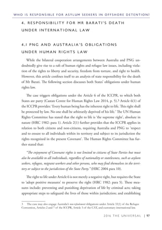 2 0 1 6 T H E U N I V E R S A L | 97
4 . R E S P O N S I B I L I T Y F O R M R B A R A T I ’ S D E A T H
U N D E R I N T E R N A T I O N A L L A W
4 . 1 P N G A N D A U S T R A L I A ’ S O B L I G A T I O N S
U N D E R H U M A N R I G H T S L A W
While the bilateral cooperation arrangements between Australia and PNG un-
doubtedly give rise to a raft of human rights and refugee law issues, including viola-
tion of the rights to liberty and security, freedom from torture, and right to health.
However, this article confines itself to an analysis of state responsibility for the death
of Mr Barati. The following section discusses both States’ obligations under human
rights law.
The case triggers obligations under the Article 6 of the ICCPR, to which both
States are party (Castan Centre for Human Rights Law 2014, p. 5).3 Article 6(1) of
the ICCPR provides: ‘Every human being has the inherent right to life. This right shall
be protected by law. No one shall be arbitrarily deprived of his life.’ The UN Human
Rights Committee has stated that the right to life is ‘the supreme right’, absolute in
nature (HRC 1982: para 1). Article 2(1) further provides that the ICCPR applies in
relation to both citizens and non-citizens, requiring Australia and PNG to ‘respect
and to ensure to all individuals within its territory and subject to its jurisdiction the
rights recognized in the present Covenant’. The Human Rights Committee has fur-
ther stated that:
“The enjoyment of Covenant rights is not limited to citizens of State Parties but must
also be available to all individuals, regardless of nationality or statelessness, such as asylum
seekers, refugees, migrant workers and other persons, who may find themselves in the terri-
tory or subject to the jurisdiction of the State Party.” (HRC 2004 para 10).
The right to life under Article 6 is not merely a negative right, but requires the State
to ‘adopt positive measures’ to preserve the right (HRC 1982: para 5). These mea-
sures include: preventing and punishing deprivation of life by criminal acts; taking
appropriate steps to safeguard the lives of those within jurisdiction; and establishing
3  The case may also engage Australia’s non-refoulement obligations under Article 33(1) of the Refugee
Convention, Articles 2 and 7 of the ICCPR, Article 3 of the CAT, and customary international law.
W H O I S R E S P O N S I B L E F O R A S Y L U M S E E K E R S I N O F F S H O R E D E T E N T I O N ?
 