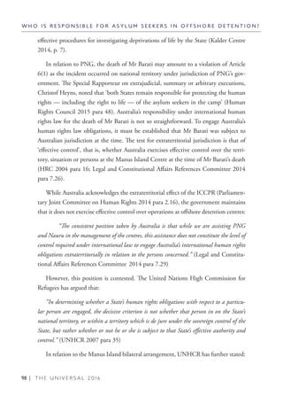 98 | T H E U N I V E R S A L 2 0 1 6
effective procedures for investigating deprivations of life by the State (Kalder Centre
2014, p. 7).
In relation to PNG, the death of Mr Barati may amount to a violation of Article
6(1) as the incident occurred on national territory under jurisdiction of PNG’s gov-
ernment. The Special Rapporteur on extrajudicial, summary or arbitrary executions,
Christof Heyns, noted that ‘both States remain responsible for protecting the human
rights — including the right to life — of the asylum seekers in the camp’ (Human
Rights Council 2015 para 48). Australia’s responsibility under international human
rights law for the death of Mr Barati is not so straightforward. To engage Australia’s
human rights law obligations, it must be established that Mr Barati was subject to
Australian jurisdiction at the time. The test for extraterritorial jurisdiction is that of
‘effective control’, that is, whether Australia exercises effective control over the terri-
tory, situation or persons at the Manus Island Centre at the time of Mr Barati’s death
(HRC 2004 para 16; Legal and Constitutional Affairs References Committee 2014
para 7.26).
While Australia acknowledges the extraterritorial effect of the ICCPR (Parliamen-
tary Joint Committee on Human Rights 2014 para 2.16), the government maintains
that it does not exercise effective control over operations at offshore detention centres:
	 “The consistent position taken by Australia is that while we are assisting PNG
and Nauru in the management of the centres, this assistance does not constitute the level of
control required under international law to engage Australia’s international human rights
obligations extraterritorially in relation to the persons concerned.” (Legal and Constitu-
tional Affairs References Committee 2014 para 7.29)
However, this position is contested. The United Nations High Commission for
Refugees has argued that:
“In determining whether a State’s human rights obligations with respect to a particu-
lar person are engaged, the decisive criterion is not whether that person in on the State’s
national territory, or within a territory which is de jure under the sovereign control of the
State, but rather whether or not he or she is subject to that State’s effective authority and
control.” (UNHCR 2007 para 35)
In relation to the Manus Island bilateral arrangement, UNHCR has further stated:
W H O I S R E S P O N S I B L E F O R A S Y L U M S E E K E R S I N O F F S H O R E D E T E N T I O N ?
 