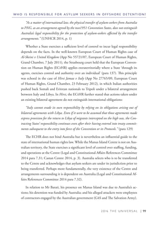 2 0 1 6 T H E U N I V E R S A L | 99
“As a matter of international law, the physical transfer of asylum-seekers from Australia
to PNG, as an arrangement agreed by the two1951 Convention States, does not extinguish
Australia’s legal responsibility for the protection of asylum-seekers affected by the transfer
arrangements.” (UNHCR 2014, p. 1)
Whether a State exercises a sufficient level of control to incur legal responsibility
depends on the facts. In the well-known European Court of Human Rights case of
Al-Skeini v United Kingdom (App No 55721/07, European Court of Human Rights,
Grand Chamber, 7 July 2011), the Strasbourg court held that the European Conven-
tion on Human Rights (ECtHR) applies extraterritorially where a State ‘through its
agents, exercises control and authority over an individual’ (para 137). This principle
was echoed in the case of Hirsi Jamaa v Italy (App No 27765/09, European Court
of Human Rights, Grand Chamber, 23 February 2012), in which Italian authorities
pushed back Somali and Eritrean nationals to Tripoli under a bilateral arrangement
between Italy and Libya. In Hirsi, the ECtHR further stated that actions taken under
an existing bilateral agreement do not extinguish international obligations:
“Italy cannot evade its own responsibility by relying on its obligations arising out of
bilateral agreements with Libya. Even if it were to be assumed that those agreements made
express provision for the return to Libya of migrants intercepted on the high seas, the Con-
tracting States’ responsibility continues even after their having entered into treaty commit-
ments subsequent to the entry into force of the Convention or its Protocols.” (para 129)
The ECHR does not bind Australia but is nevertheless an influential guide to the
state of international human rights law. While the Manus Island Centre is not on Aus-
tralian territory, the State exercises a significant level of control over staffing, funding,
and operations at the Centre (Legal and Constitutional Affairs References Committee
2014 para 7.31; Castan Centre 2014, p. 3). Australia selects who is to be transferred
to the Centre and acknowledges that asylum seekers are under its jurisdiction prior to
being transferred. Perhaps more fundamentally, the very existence of the Centre and
arrangements surrounding it is dependent on Australia.(Legal and Constitutional Af-
fairs References Committee 2014 para 7.32).
In relation to Mr Barati, his presence on Manus Island was due to Australia’s ac-
tions; his detention was funded by Australia; and his alleged attackers were employees
of contractors engaged by the Australian government (G4S and The Salvation Army).
W H O I S R E S P O N S I B L E F O R A S Y L U M S E E K E R S I N O F F S H O R E D E T E N T I O N ?
 
