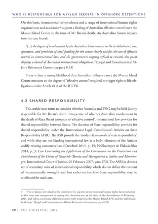100 | T H E U N I V E R S A L 2 0 1 6
On this basis, international jurisprudence and a range of international human rights
organisations and academics4 support a finding of Australian effective control over the
Manus Island Centre at the time of Mr Barati’s death. An Australian Senate inquiry
into the case found:
“(...) the degree of involvement by the Australian Government in the establishment, use,
operation, and provision of total funding for the centre clearly satisfies the test of effective
control in international law, and the government’s ongoing refusal to concede this point
displays a denial of Australia’s international obligations.” (Legal and Constitutional Af-
fairs References Committeepara 8.33)
There is thus a strong likelihood that Australian influence over the Manus Island
Centre amounts to the degree of ‘effective control’ required to trigger right to life ob-
ligations under Article 6(1) of the ICCPR.
4 . 2 S H A R E D R E S P O N S I B I L I T Y
This article now turns to consider whether Australia and PNG may be held jointly
responsible for Mr Barati’s death. Irrespective of whether Australian involvement in
the death of Reza Barati amounts to ‘effective control’, international law provides for
shared responsibility between States. The doctrine of State responsibility provides for
shared responsibility under the International Legal Commission’s Articles on State
Responsibility (ASR). The ASR provide the ‘modern framework of state responsibility’
and while they are not binding international law as a body, elements of the Articles
codify existing customary law (Crawford 2013, p. 45; Nollkaemper & Plakokefalos
2014, p. 3; Case Concerning the Application of the Convention on the Prevention and
Punishment of the Crime of Genocide (Bosnia and Herzegovina v. Serbia and Montene-
gro) International Court of Justice. 26 February 2007, para 173). The ASR lay down a
set of secondary rules of international responsibility which do not define the content
of ‘internationally wrongful acts’ but rather outline how State responsibility may be
attributed for such acts.
4  ‘The evidence provided to the committee by experts in international human rights law in relation
to this issue was unequivocal in stating that Australia was, at the time of the disturbances in February
2014, and still is, exercising effective control with respect to the Manus Island RPC and the individuals
held there.’ (Legal and Constitutional Affairs References Committee para 8.33)
W H O I S R E S P O N S I B L E F O R A S Y L U M S E E K E R S I N O F F S H O R E D E T E N T I O N ?
 
