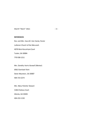 Sherrill “Sherri” Allen - 3 –
REFERENCES
Rev. and Mrs. Haco W .Von Hacke, Pastor
Lutheran Church of the Messaiah
4078 West Kasselryne Court
Tucker, GA 30084
770-938-1211
Mrs. Dorothy Harris-Burwell (Mentor)
6962 Overlook Point
Stone Mountain, GA 30087
404-723-2273
Mrs. Mary Fletcher Stewart
3186 Chateau Court
Atlanta, GA 30305
404-233-1150
 