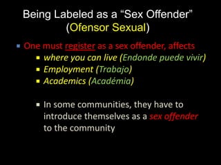 Being Labeled as a “Sex Offender”
(Ofensor Sexual)
 One must register as a sex offender, affects
 where you can live (Endonde puede vivir)
 Employment (Trabajo)
 Academics (Académia)
 In some communities, they have to
introduce themselves as a sex offender
to the community
 