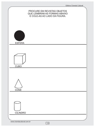 Editora Ciranda Cultural


                      PROCURE EM REVISTAS OBJETOS
                      QUE LEMBRAM AS FORMAS ABAIXO
                       E COLE-AS AO LADO DA FIGURA.




     ESFERA




     CUBO




     CONE




     CILINDRO


www.cirandacultural.com.br
                                   109
 