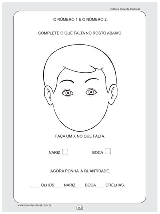 Editora Ciranda Cultural


                             O NÚMERO 1 E O NÚMERO 2.


                COMPLETE O QUE FALTA NO ROSTO ABAIXO.




                             FAÇA UM X NO QUE FALTA.



                        NARIZ                 BOCA



                         AGORA PONHA A QUANTIDADE.


          ____ OLHOS____ NARIZ____ BOCA____ ORELHAS.




www.cirandacultural.com.br
                                       113
 