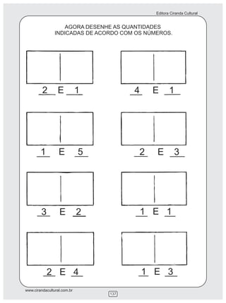 Editora Ciranda Cultural


                   AGORA DESENHE AS QUANTIDADES
                INDICADAS DE ACORDO COM OS NÚMEROS.




         2       E           1         4     E       1




        1         E          5           2    E         3




        3         E          2             1 E 1




            2 E 4                          1 E 3
www.cirandacultural.com.br
                                 137
 