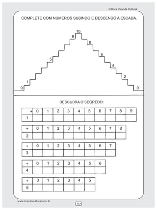 Editora Ciranda Cultural


   COMPLETE COM NÚMEROS SUBINDO E DESCENDO A ESCADA.


                                              10
                                          9
                                                    8


                                                        6
                           5
                                                                4

                                                                         2
      1
  0                                                                                0


                                   DESCUBRA O SEGREDO:

          + 0          1       2      3       4     5   6   7        8        9
      1

      +       0        1       2      3       4     5   6   7        8
      2

      +       0        1       2      3       4     5   6   7
      3

      +       0        1       2      3       4     5   6
      4

      +        0       1       2      3       4     5
      5


www.cirandacultural.com.br
                                              151
 