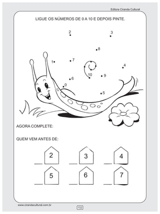 Editora Ciranda Cultural


             LIGUE OS NÚMEROS DE 0 A 10 E DEPOIS PINTE.


                                 2                              3



                                                        8

                                     7
                         1
                                                                           4

                                                   10       9
                                     6
                             0

                                                            5




AGORA COMPLETE:


QUEM VEM ANTES DE:



                        2                      3                       4

                        5                      6                       7



www.cirandacultural.com.br
                                         152
 