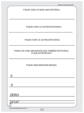 Editora Ciranda Cultural


                    FIQUEI COM 4 E MAIS UMA ESTOROU.




                        FIQUEI COM 3 E OUTRA ESTOUROU.




                      FIQUEI COM 2 E OUTRA ESTOUROU.




       FIQUEI SÓ COM UMA BEXIGA QUE TAMBÉM ESTOUROU.
                      O QUE ACONTECEU?




                        FIQUEI SEM NENHUMA BEXIGA.




 0

  0


ZERO


www.cirandacultural.com.br
                                    155
 