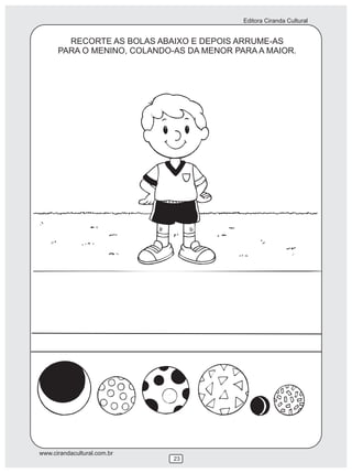 Editora Ciranda Cultural


        RECORTE AS BOLAS ABAIXO E DEPOIS ARRUME-AS
      PARA O MENINO, COLANDO-AS DA MENOR PARA A MAIOR.




www.cirandacultural.com.br
                             23
 
