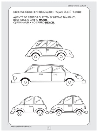 Editora Ciranda Cultural


   OBSERVE OS DESENHOS ABAIXO E FAÇA O QUE É PEDIDO:

   A) PINTE OS CARROS QUE TÊM O “MESMO TAMANHO”.
   B) CIRCULE O CARRO MAIOR.
   C) PONHA UM X NO CARRO MENOR.




www.cirandacultural.com.br
                             9
 