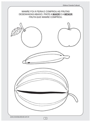 Editora Ciranda Cultural



             MAMÃE FOI À FEIRA E COMPROU AS FRUTAS
           DESENHADAS ABAIXO. PINTE A MAIOR E A MENOR
                  FRUTA QUE MAMÃE COMPROU.




www.cirandacultural.com.br
                               10
 