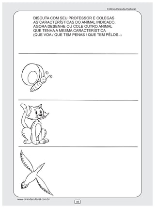 Editora Ciranda Cultural


            DISCUTA COM SEU PROFESSOR E COLEGAS
            AS CARACTERÍSTICAS DO ANIMAL INDICADO.
            AGORA DESENHE OU COLE OUTRO ANIMAL
            QUE TENHA A MESMA CARACTERÍSTICA
            (QUE VOA / QUE TEM PENAS / QUE TEM PÊLOS...).




www.cirandacultural.com.br
                                 86
 