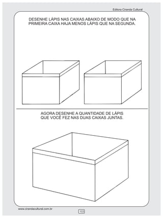 Editora Ciranda Cultural


       DESENHE LÁPIS NAS CAIXAS ABAIXO DE MODO QUE NA
       PRIMEIRA CAIXA HAJA MENOS LÁPIS QUE NA SEGUNDA.




                 AGORA DESENHE A QUANTIDADE DE LÁPIS
                 QUE VOCÊ FEZ NAS DUAS CAIXAS JUNTAS.




www.cirandacultural.com.br
                                 103
 