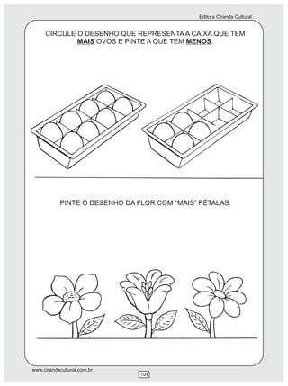 Editora Ciranda Cultural


     CIRCULE O DESENHO QUE REPRESENTA A CAIXA QUE TEM
             MAIS OVOS E PINTE A QUE TEM MENOS.




            PINTE O DESENHO DA FLOR COM “MAIS” PÉTALAS.




www.cirandacultural.com.br
                                104
 